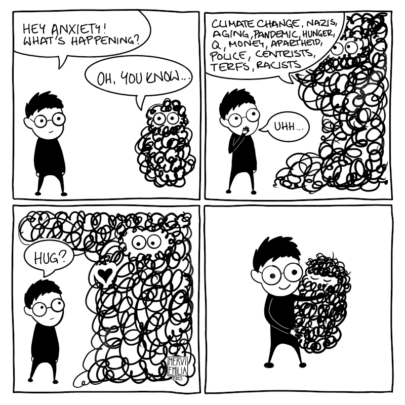 4 panel comic of a person talking with their anxiety which gets bigger because of awful stuffs (such as climate change, nazis, pandemic, aging, terfs, racists, police, money, etc.). The person offers a hug and anxiety gets smaller again.