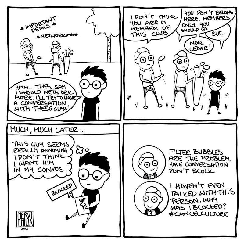 4 panel comic "Blocked". A person thinks they should network more and decide to talk with two golf dudes. Golf dudes aren't interested at all and tell the person to go away ("You're not member of this club" "You don't belong here"). Much much later the person is with their tablet scrolling through Twitter or something similar and decides to block some person who seems unpleasant. Golf dudes start complaining about blocking and cancel culture.