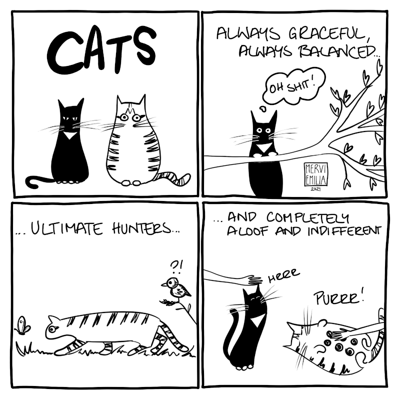 4 panel comic of Cats, black thinner one with white collar and paws, plus striped plump one. "Always graceful always balanced..." (black cat is hanging on a tree branch thinking "Oh shit!") "...ultimate hunters..." (stripy one is hunting a butterfly while a bird looks at it baffled) ...and completely aloof and indifferent (both cats are happily being petted, stripy one is laying with tummy up)