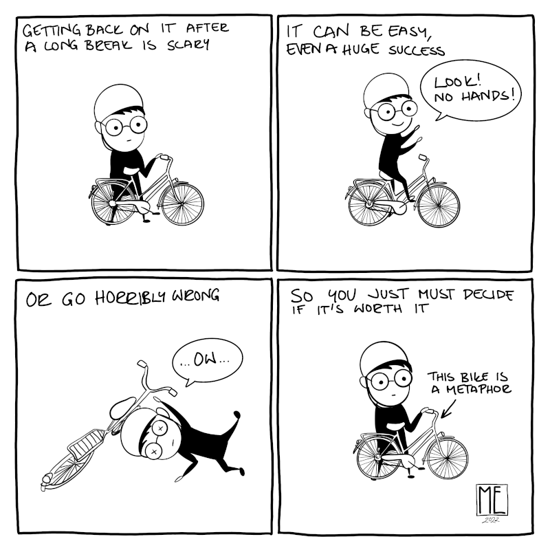 4 panel black and white comic. 1: "Getting back on it after a long break is scary" Person wearing helmet stands by a bike. 2: "It can be easy, even a huge success" Person rides the bike with hands in the air and exclaims: "Look! No hands!" 3: "Or go horribly wrong" Person is on the ground in an awkward position with the bike laying partially on their head and says: "...ow..." 4: "So you just must decide if it's forth it" Person is back standing by the bike and there's an arrow pointing the bike with words "This bike is a metaphor"